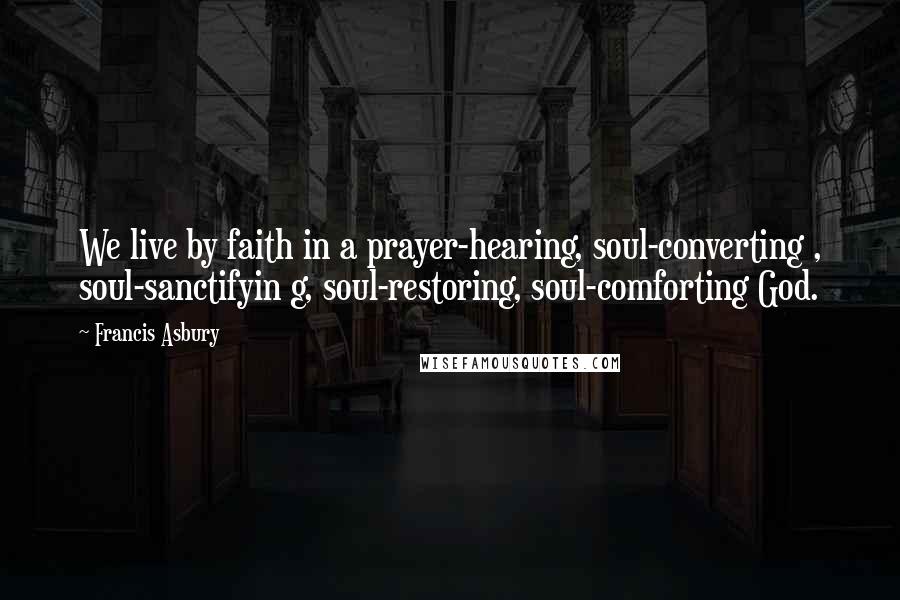 Francis Asbury Quotes: We live by faith in a prayer-hearing, soul-converting , soul-sanctifyin g, soul-restoring, soul-comforting God.