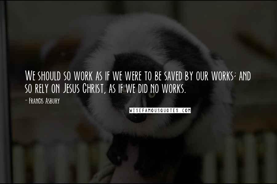 Francis Asbury Quotes: We should so work as if we were to be saved by our works; and so rely on Jesus Christ, as if we did no works.