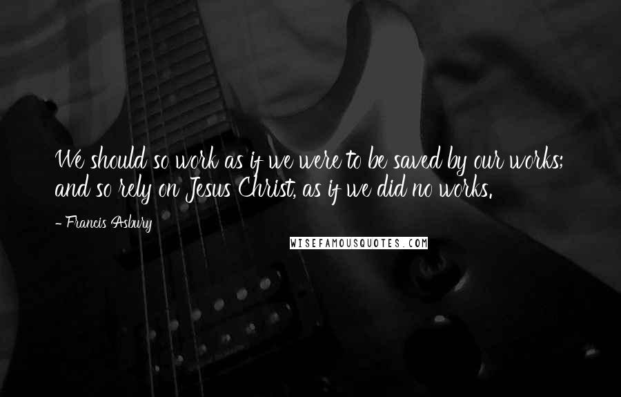 Francis Asbury Quotes: We should so work as if we were to be saved by our works; and so rely on Jesus Christ, as if we did no works.