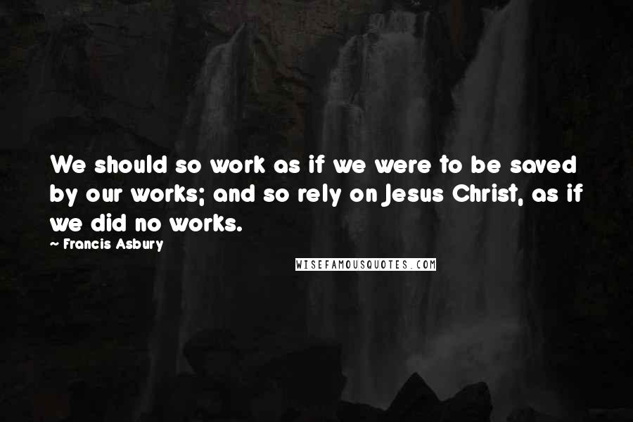Francis Asbury Quotes: We should so work as if we were to be saved by our works; and so rely on Jesus Christ, as if we did no works.