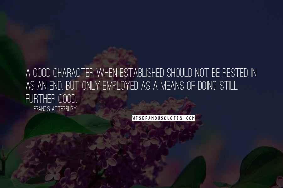 Francis Atterbury Quotes: A good character when established should not be rested in as an end, but only employed as a means of doing still further good.