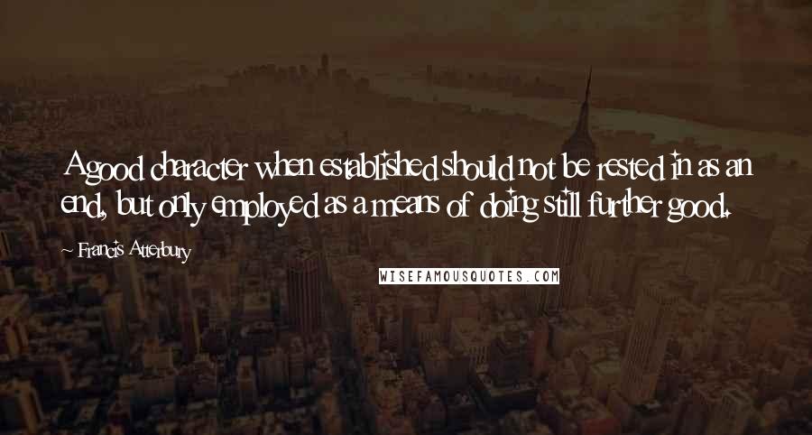 Francis Atterbury Quotes: A good character when established should not be rested in as an end, but only employed as a means of doing still further good.