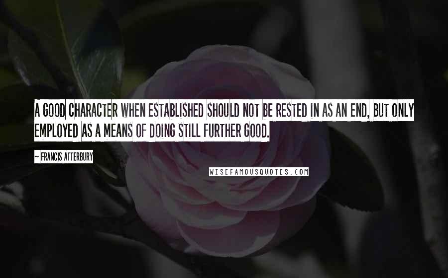 Francis Atterbury Quotes: A good character when established should not be rested in as an end, but only employed as a means of doing still further good.