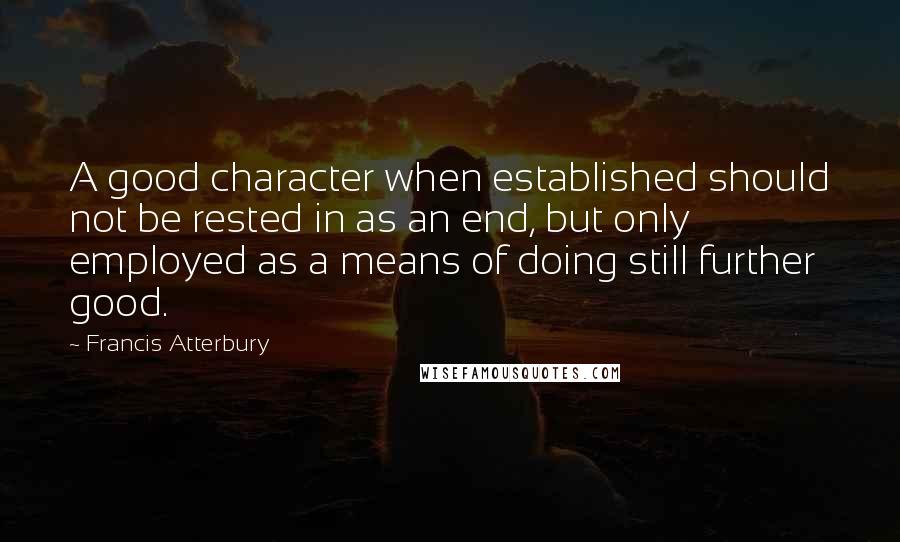 Francis Atterbury Quotes: A good character when established should not be rested in as an end, but only employed as a means of doing still further good.