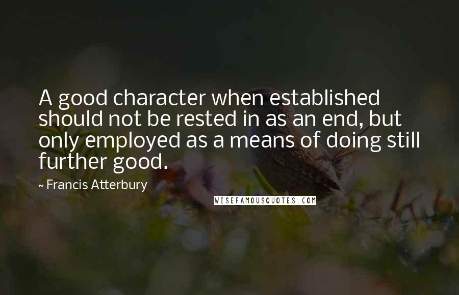 Francis Atterbury Quotes: A good character when established should not be rested in as an end, but only employed as a means of doing still further good.