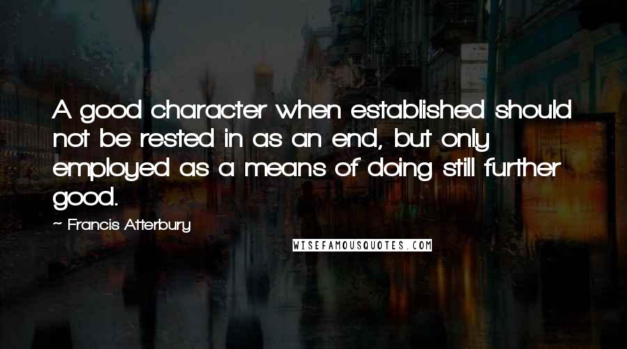 Francis Atterbury Quotes: A good character when established should not be rested in as an end, but only employed as a means of doing still further good.