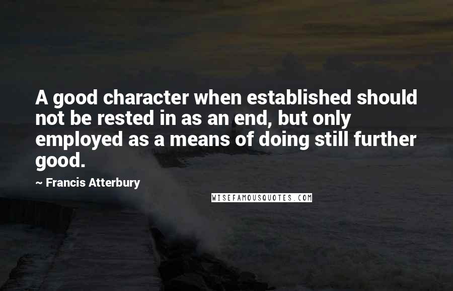 Francis Atterbury Quotes: A good character when established should not be rested in as an end, but only employed as a means of doing still further good.