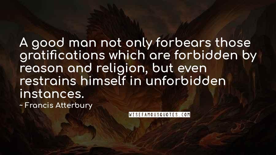 Francis Atterbury Quotes: A good man not only forbears those gratifications which are forbidden by reason and religion, but even restrains himself in unforbidden instances.