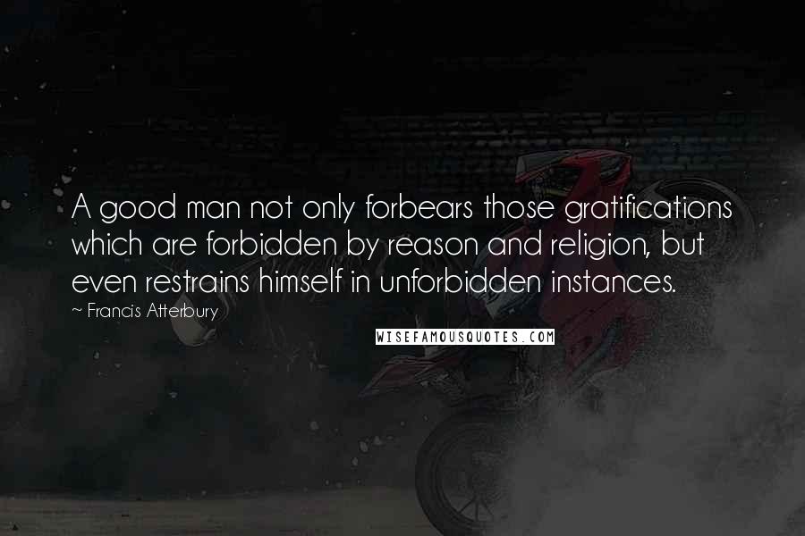 Francis Atterbury Quotes: A good man not only forbears those gratifications which are forbidden by reason and religion, but even restrains himself in unforbidden instances.