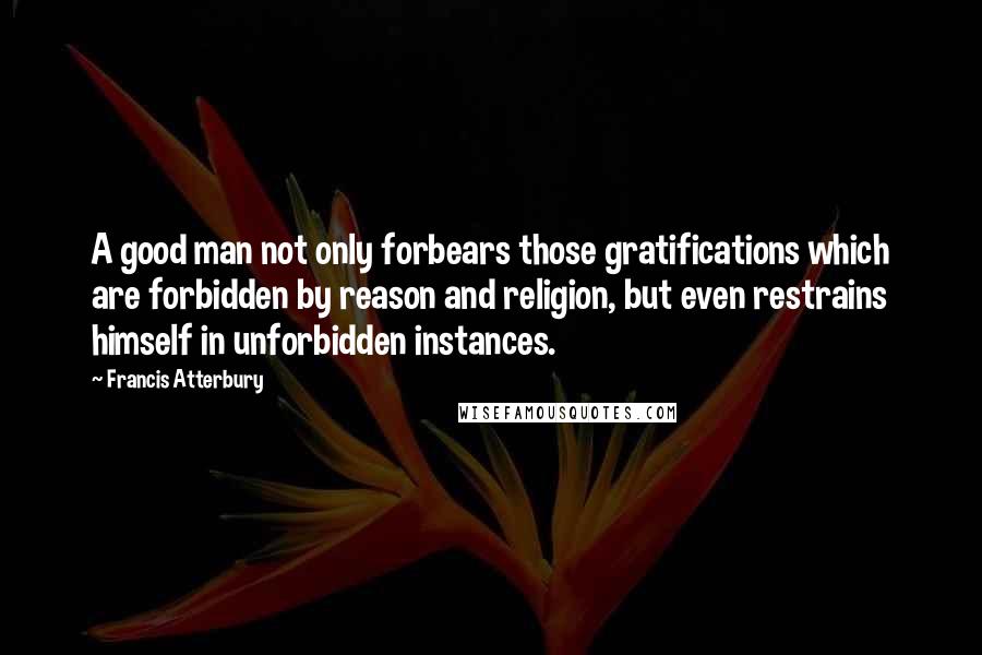 Francis Atterbury Quotes: A good man not only forbears those gratifications which are forbidden by reason and religion, but even restrains himself in unforbidden instances.