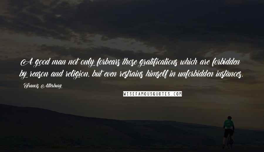 Francis Atterbury Quotes: A good man not only forbears those gratifications which are forbidden by reason and religion, but even restrains himself in unforbidden instances.