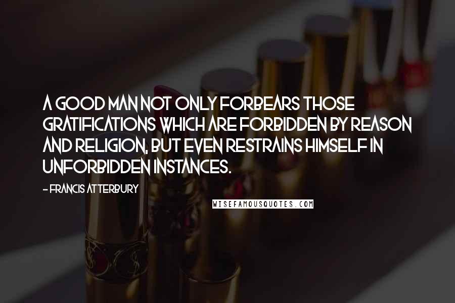 Francis Atterbury Quotes: A good man not only forbears those gratifications which are forbidden by reason and religion, but even restrains himself in unforbidden instances.