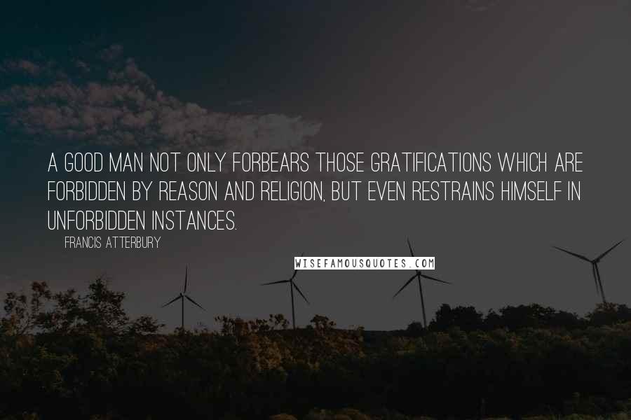 Francis Atterbury Quotes: A good man not only forbears those gratifications which are forbidden by reason and religion, but even restrains himself in unforbidden instances.
