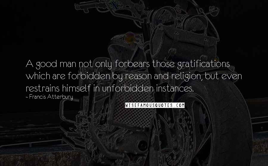 Francis Atterbury Quotes: A good man not only forbears those gratifications which are forbidden by reason and religion, but even restrains himself in unforbidden instances.