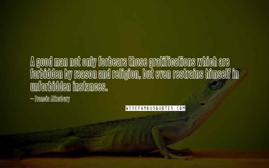 Francis Atterbury Quotes: A good man not only forbears those gratifications which are forbidden by reason and religion, but even restrains himself in unforbidden instances.