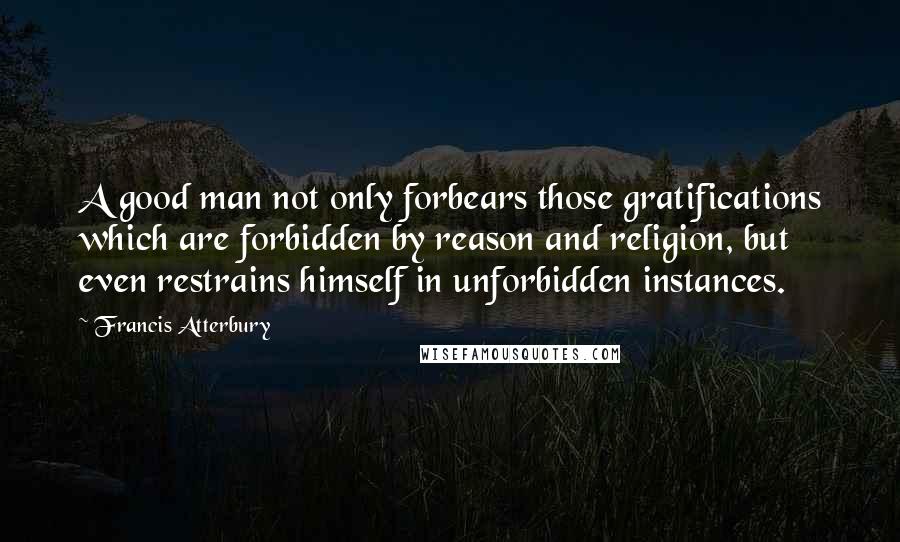 Francis Atterbury Quotes: A good man not only forbears those gratifications which are forbidden by reason and religion, but even restrains himself in unforbidden instances.