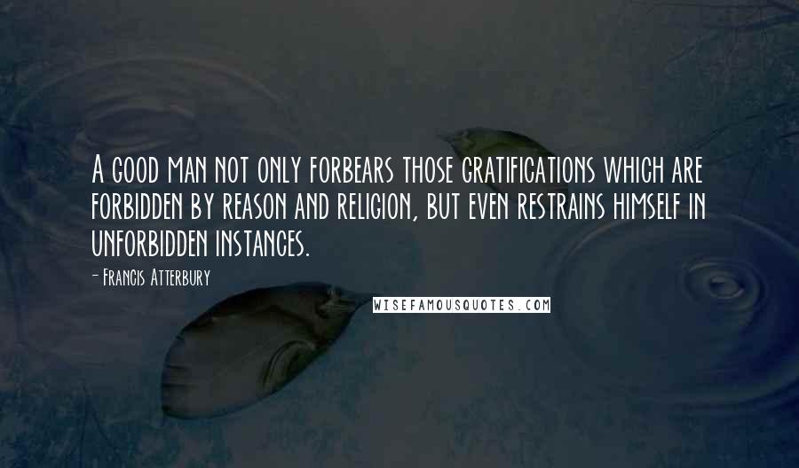 Francis Atterbury Quotes: A good man not only forbears those gratifications which are forbidden by reason and religion, but even restrains himself in unforbidden instances.