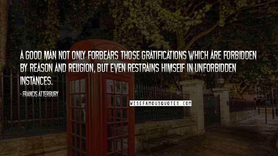 Francis Atterbury Quotes: A good man not only forbears those gratifications which are forbidden by reason and religion, but even restrains himself in unforbidden instances.