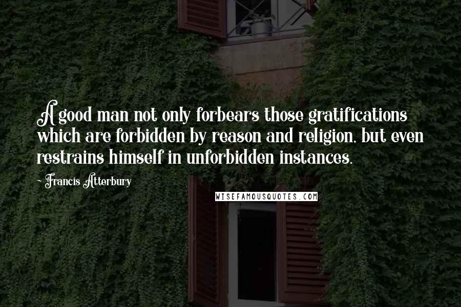 Francis Atterbury Quotes: A good man not only forbears those gratifications which are forbidden by reason and religion, but even restrains himself in unforbidden instances.