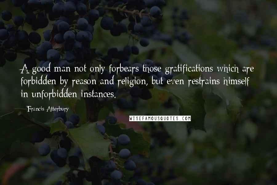 Francis Atterbury Quotes: A good man not only forbears those gratifications which are forbidden by reason and religion, but even restrains himself in unforbidden instances.