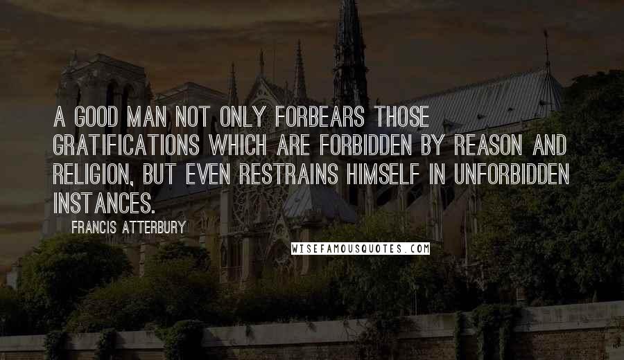 Francis Atterbury Quotes: A good man not only forbears those gratifications which are forbidden by reason and religion, but even restrains himself in unforbidden instances.