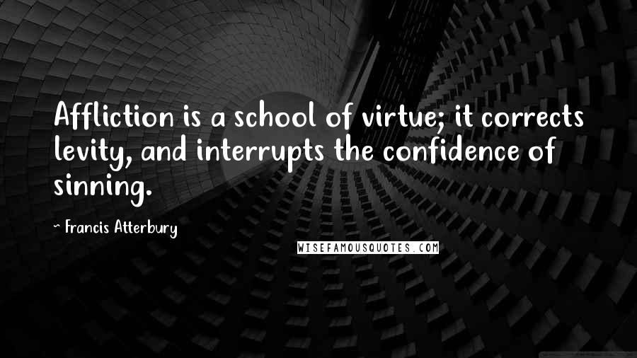 Francis Atterbury Quotes: Affliction is a school of virtue; it corrects levity, and interrupts the confidence of sinning.