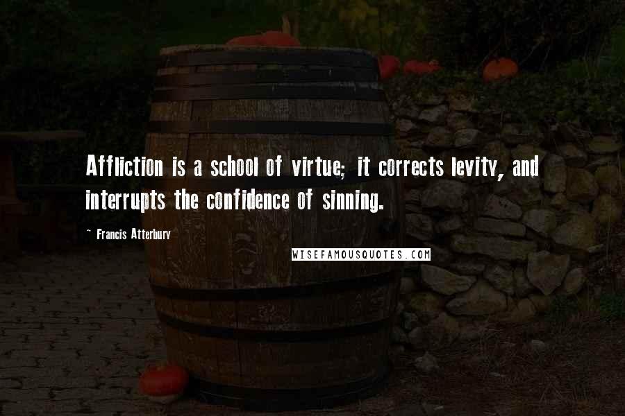 Francis Atterbury Quotes: Affliction is a school of virtue; it corrects levity, and interrupts the confidence of sinning.