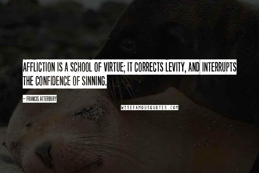 Francis Atterbury Quotes: Affliction is a school of virtue; it corrects levity, and interrupts the confidence of sinning.