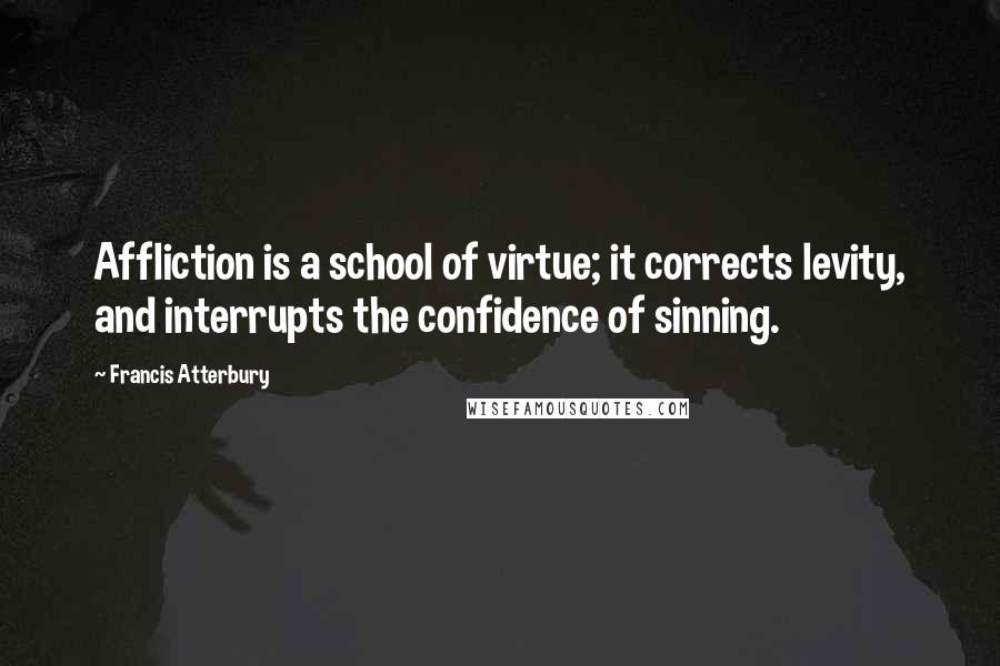 Francis Atterbury Quotes: Affliction is a school of virtue; it corrects levity, and interrupts the confidence of sinning.