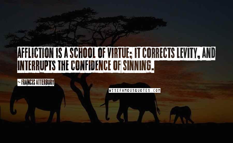 Francis Atterbury Quotes: Affliction is a school of virtue; it corrects levity, and interrupts the confidence of sinning.