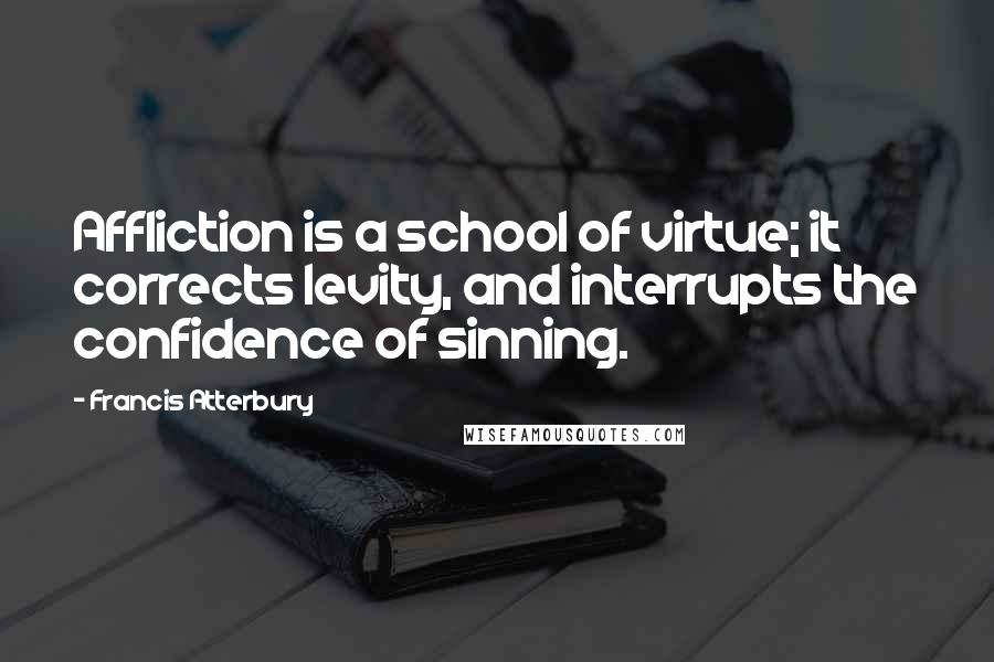Francis Atterbury Quotes: Affliction is a school of virtue; it corrects levity, and interrupts the confidence of sinning.