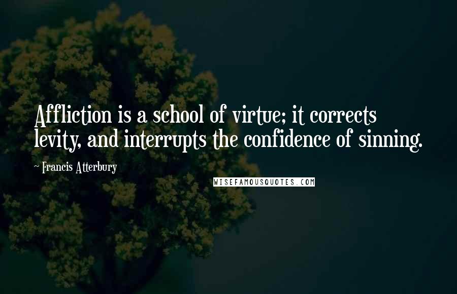 Francis Atterbury Quotes: Affliction is a school of virtue; it corrects levity, and interrupts the confidence of sinning.