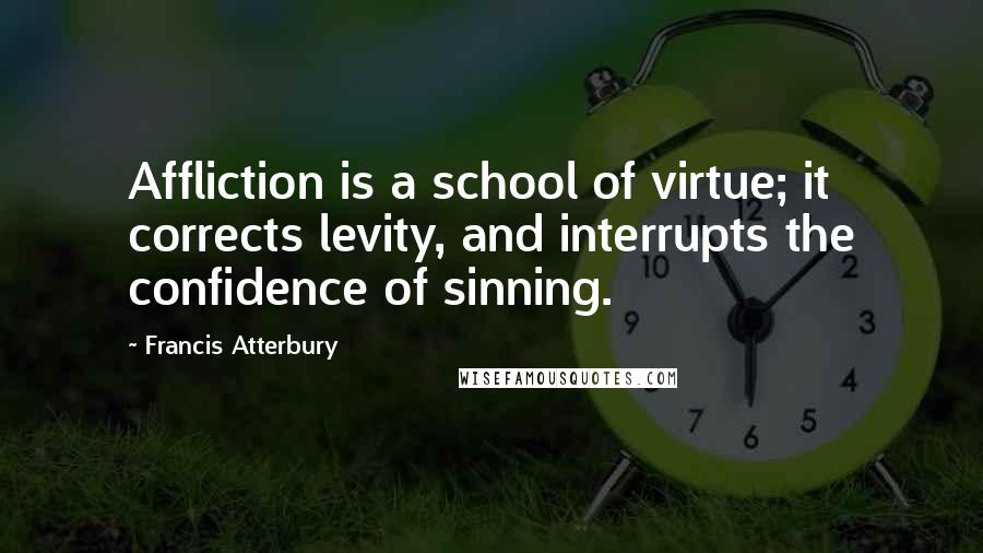Francis Atterbury Quotes: Affliction is a school of virtue; it corrects levity, and interrupts the confidence of sinning.