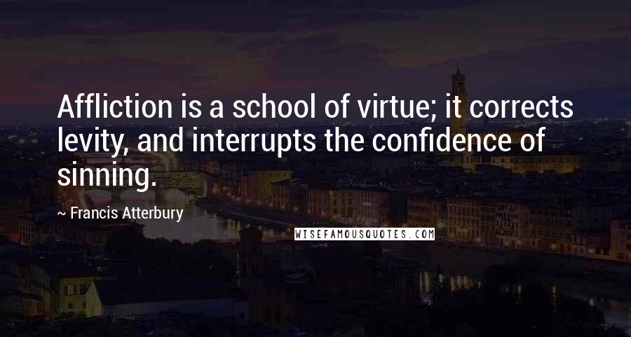 Francis Atterbury Quotes: Affliction is a school of virtue; it corrects levity, and interrupts the confidence of sinning.