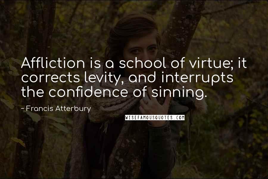 Francis Atterbury Quotes: Affliction is a school of virtue; it corrects levity, and interrupts the confidence of sinning.