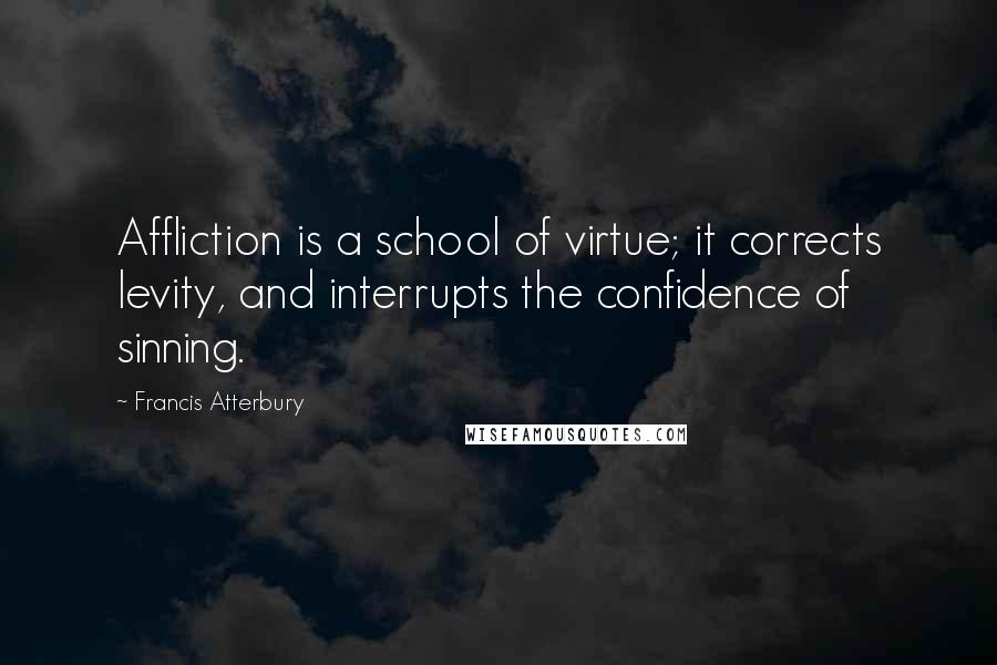 Francis Atterbury Quotes: Affliction is a school of virtue; it corrects levity, and interrupts the confidence of sinning.