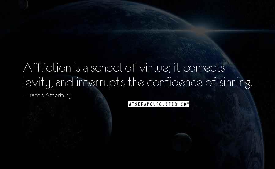 Francis Atterbury Quotes: Affliction is a school of virtue; it corrects levity, and interrupts the confidence of sinning.