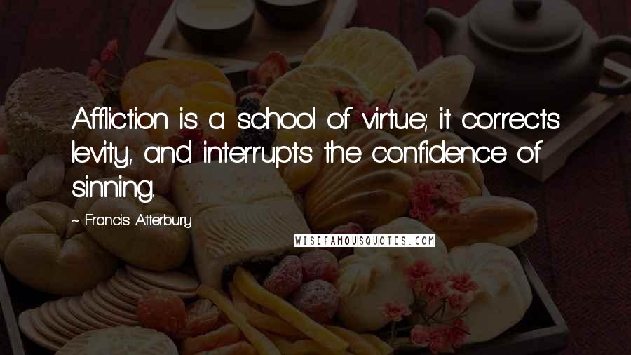 Francis Atterbury Quotes: Affliction is a school of virtue; it corrects levity, and interrupts the confidence of sinning.