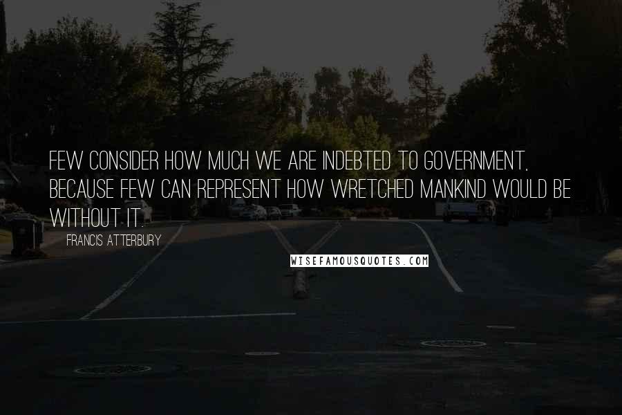 Francis Atterbury Quotes: Few consider how much we are indebted to government, because few can represent how wretched mankind would be without it.