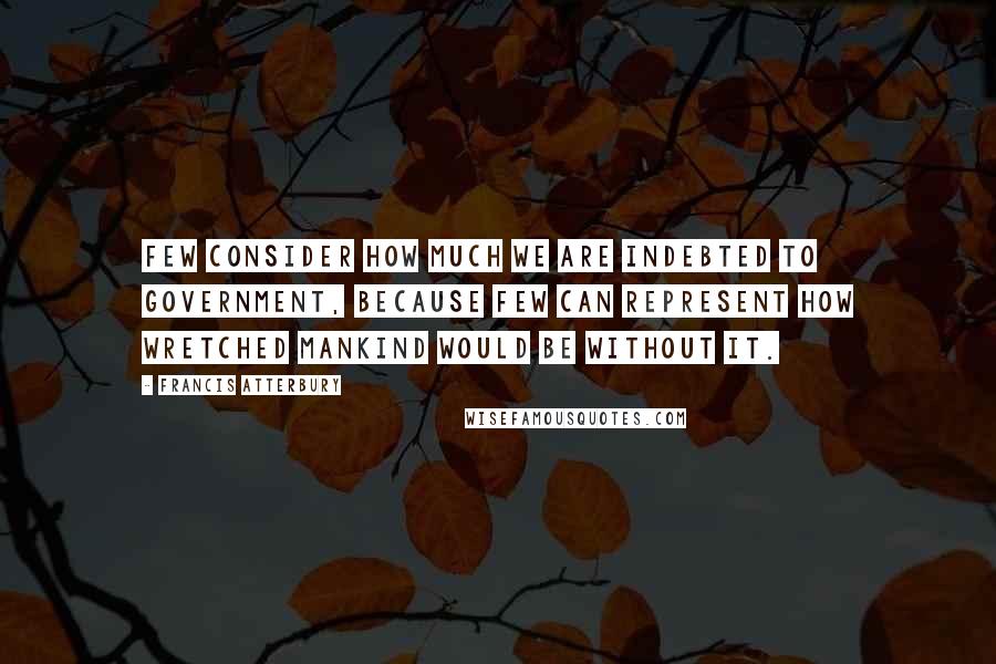 Francis Atterbury Quotes: Few consider how much we are indebted to government, because few can represent how wretched mankind would be without it.