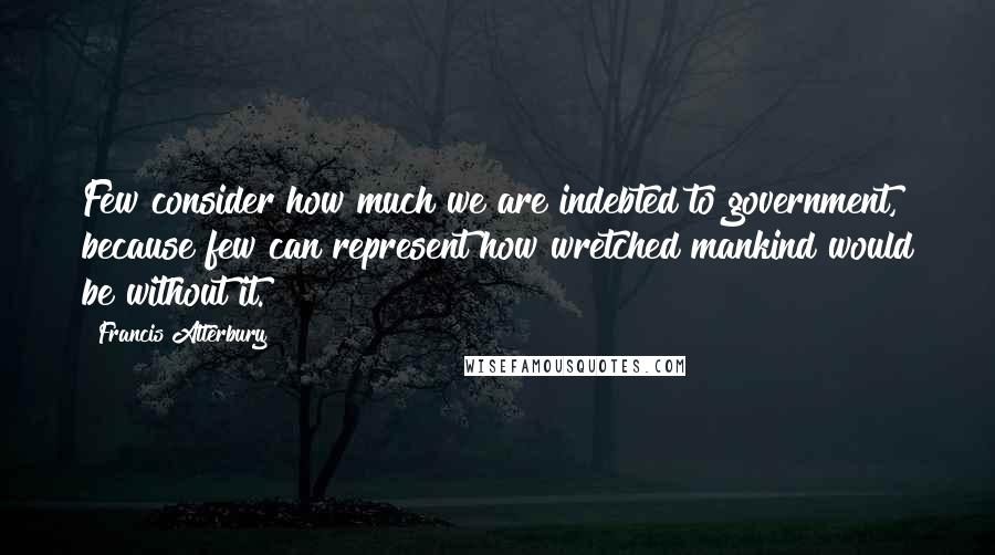 Francis Atterbury Quotes: Few consider how much we are indebted to government, because few can represent how wretched mankind would be without it.