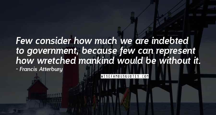Francis Atterbury Quotes: Few consider how much we are indebted to government, because few can represent how wretched mankind would be without it.