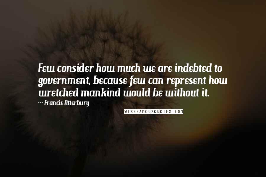 Francis Atterbury Quotes: Few consider how much we are indebted to government, because few can represent how wretched mankind would be without it.