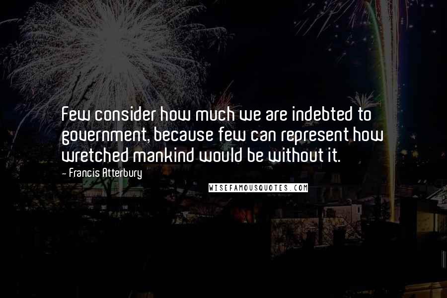 Francis Atterbury Quotes: Few consider how much we are indebted to government, because few can represent how wretched mankind would be without it.