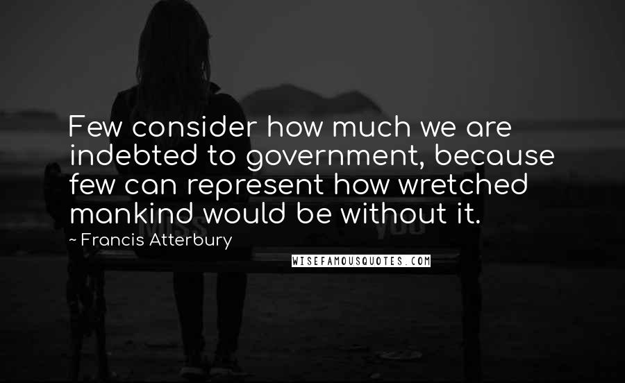 Francis Atterbury Quotes: Few consider how much we are indebted to government, because few can represent how wretched mankind would be without it.