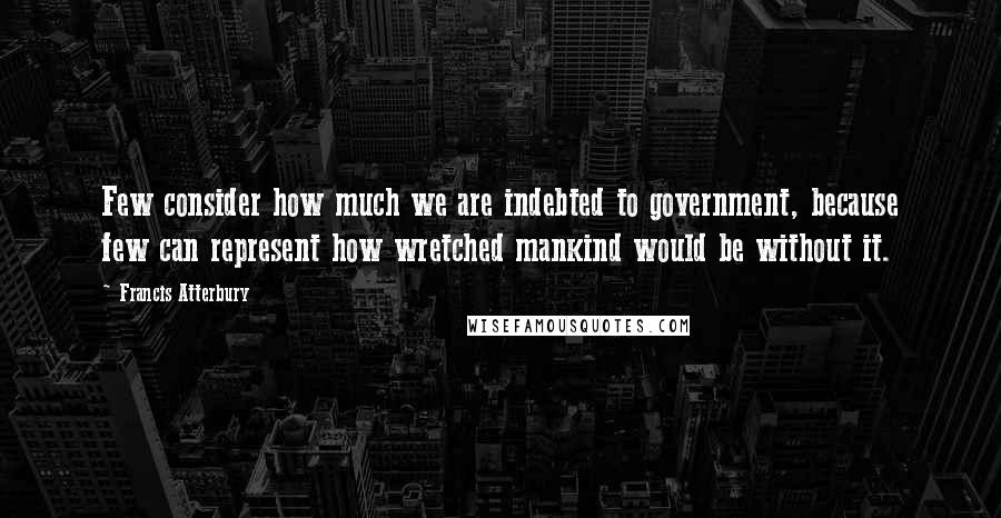Francis Atterbury Quotes: Few consider how much we are indebted to government, because few can represent how wretched mankind would be without it.