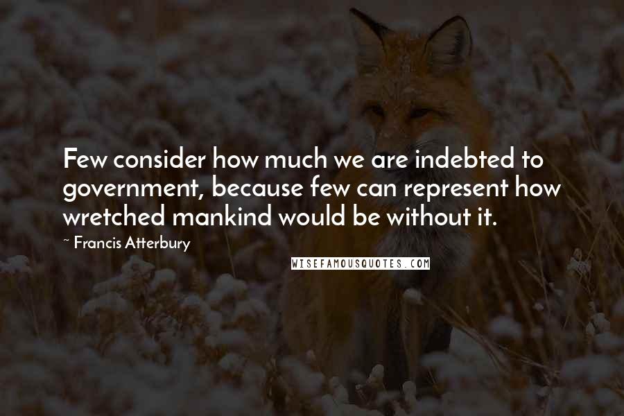 Francis Atterbury Quotes: Few consider how much we are indebted to government, because few can represent how wretched mankind would be without it.