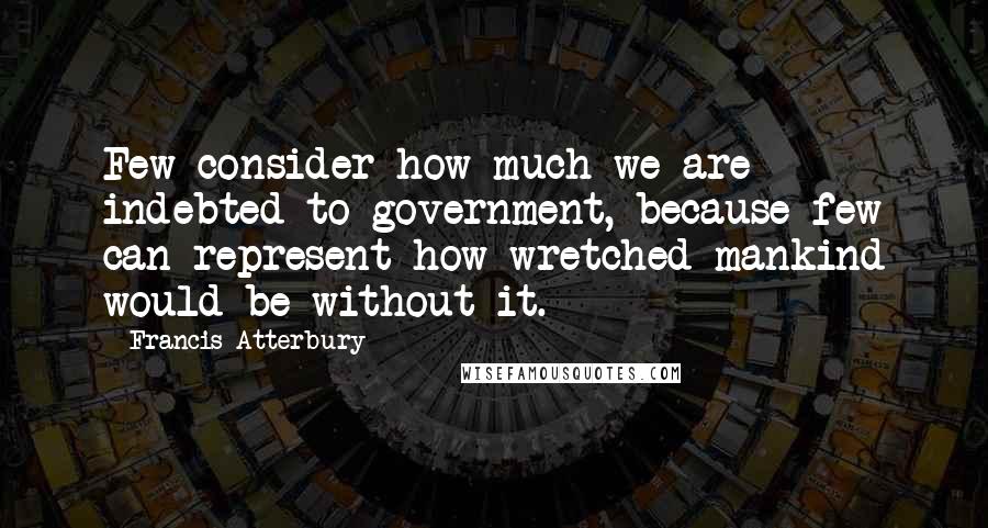 Francis Atterbury Quotes: Few consider how much we are indebted to government, because few can represent how wretched mankind would be without it.