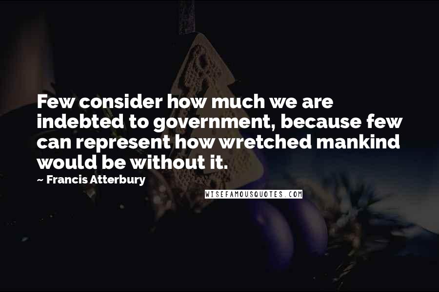 Francis Atterbury Quotes: Few consider how much we are indebted to government, because few can represent how wretched mankind would be without it.