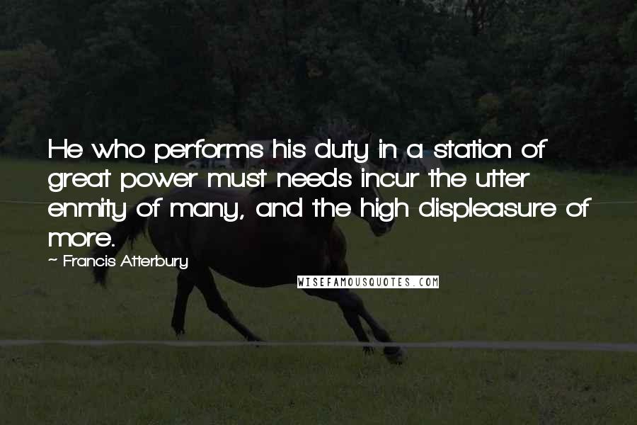 Francis Atterbury Quotes: He who performs his duty in a station of great power must needs incur the utter enmity of many, and the high displeasure of more.